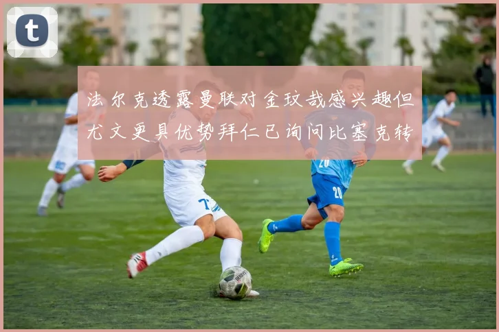 法尔克透露曼联对金玟哉感兴趣但尤文更具优势拜仁已询问比塞克转会情况