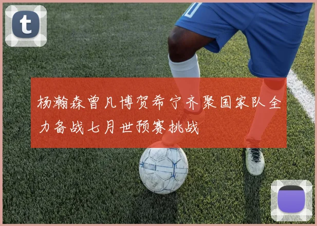 杨瀚森曾凡博贺希宁齐聚国家队全力备战七月世预赛挑战