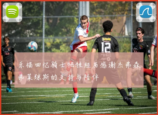 乐福回忆骑士牺牲经历感谢杰弗森弗莱琼斯的支持与陪伴