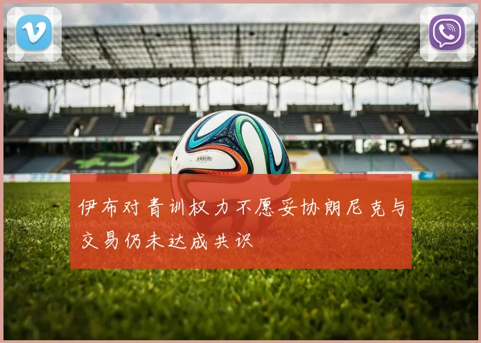 伊布对青训权力不愿妥协朗尼克与交易仍未达成共识