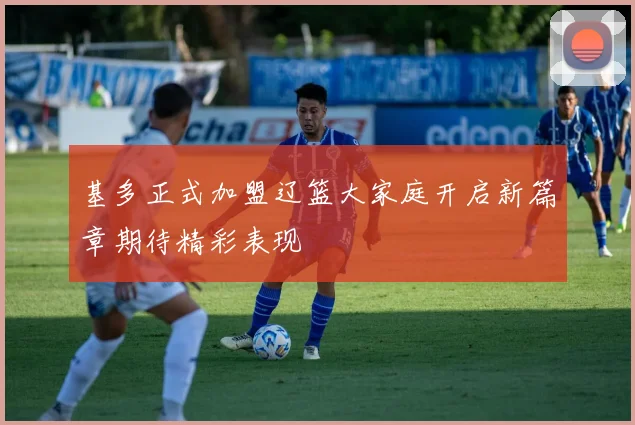 基多正式加盟辽篮大家庭开启新篇章期待精彩表现
