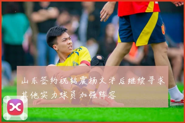 山东签约祝铭震杨文学后继续寻求其他实力球员加强阵容