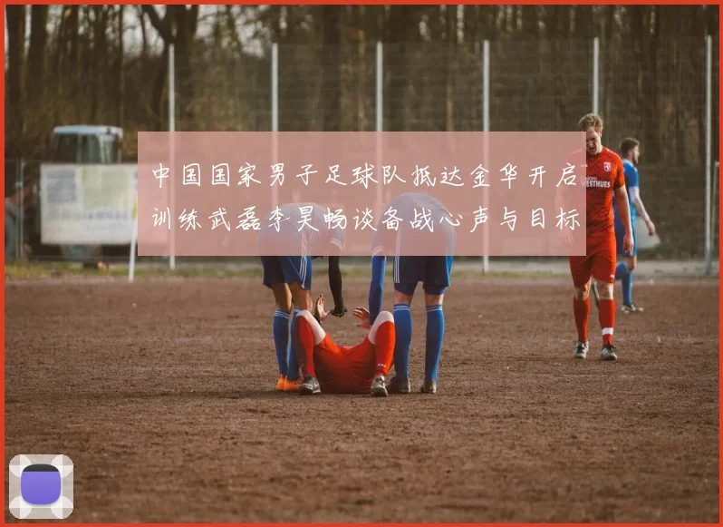中国国家男子足球队抵达金华开启训练武磊李昊畅谈备战心声与目标