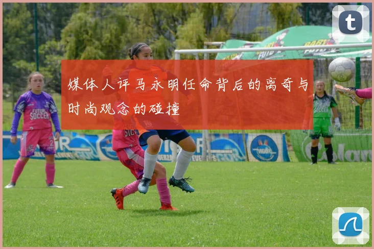 媒体人评马永明任命背后的离奇与时尚观念的碰撞