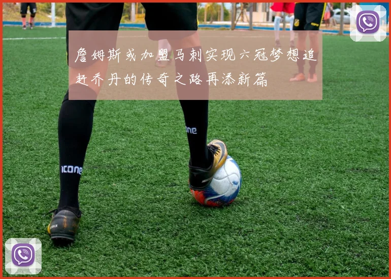詹姆斯或加盟马刺实现六冠梦想追赶乔丹的传奇之路再添新篇