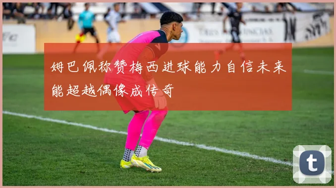 姆巴佩称赞梅西进球能力自信未来能超越偶像成传奇