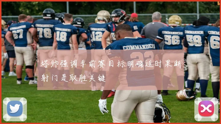 塔帅强调季前赛目标明确适时果断射门是取胜关键