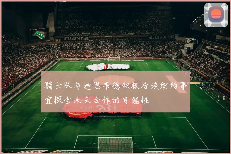 骑士队与迪恩韦德积极洽谈续约事宜探索未来合作的可能性