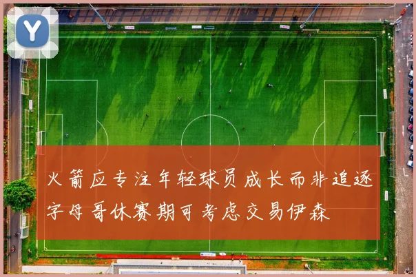 火箭应专注年轻球员成长而非追逐字母哥休赛期可考虑交易伊森