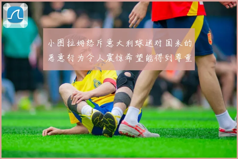 小图拉姆怒斥意大利球迷对国米的恶意行为令人震惊希望能得到尊重与支持