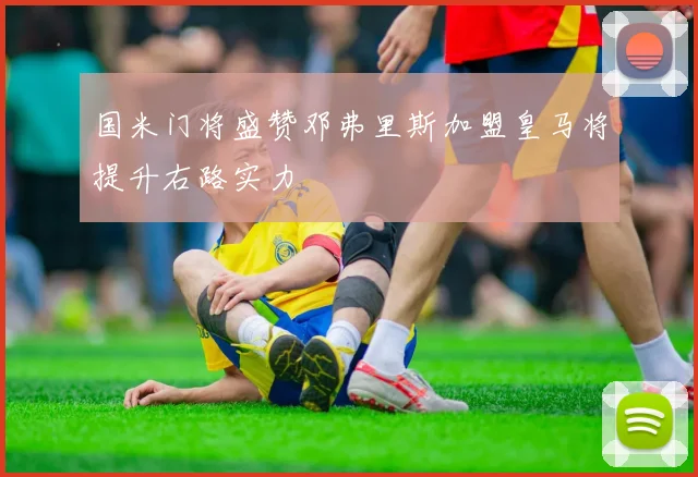 国米门将盛赞邓弗里斯加盟皇马将提升右路实力