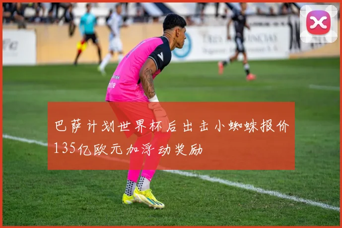 巴萨计划世界杯后出击小蜘蛛报价135亿欧元加浮动奖励