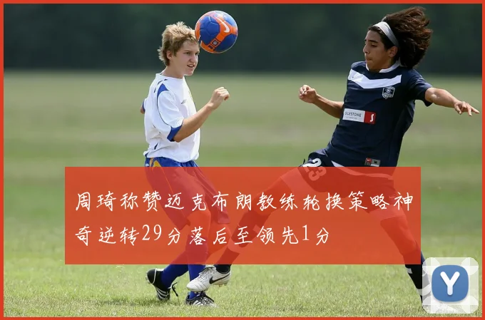 周琦称赞迈克布朗教练轮换策略神奇逆转29分落后至领先1分
